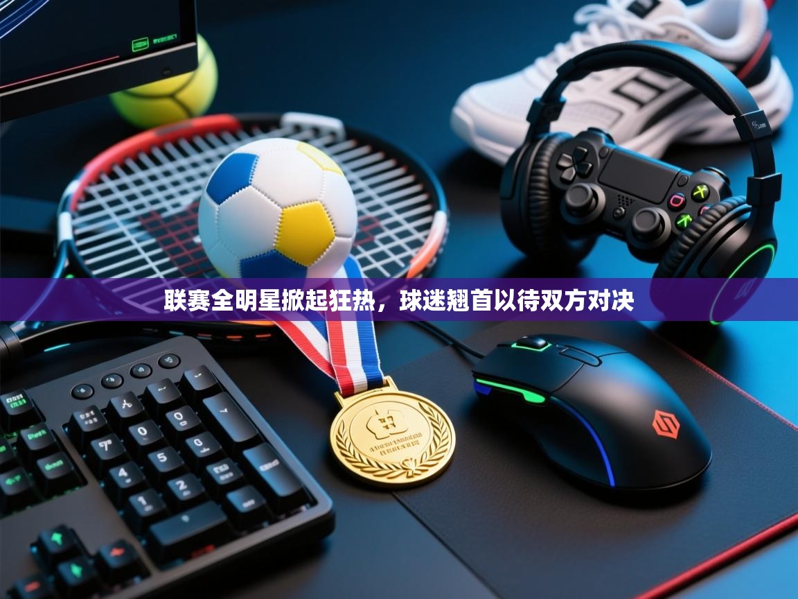 开云体育app官网下载地址-联赛全明星掀起狂热，球迷翘首以待双方对决